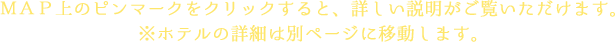 ＭＡＰ上のピンマークをクリックすると、詳しい説明がご覧いただけます。<br />※ホテルの詳細は別ページに移動します。